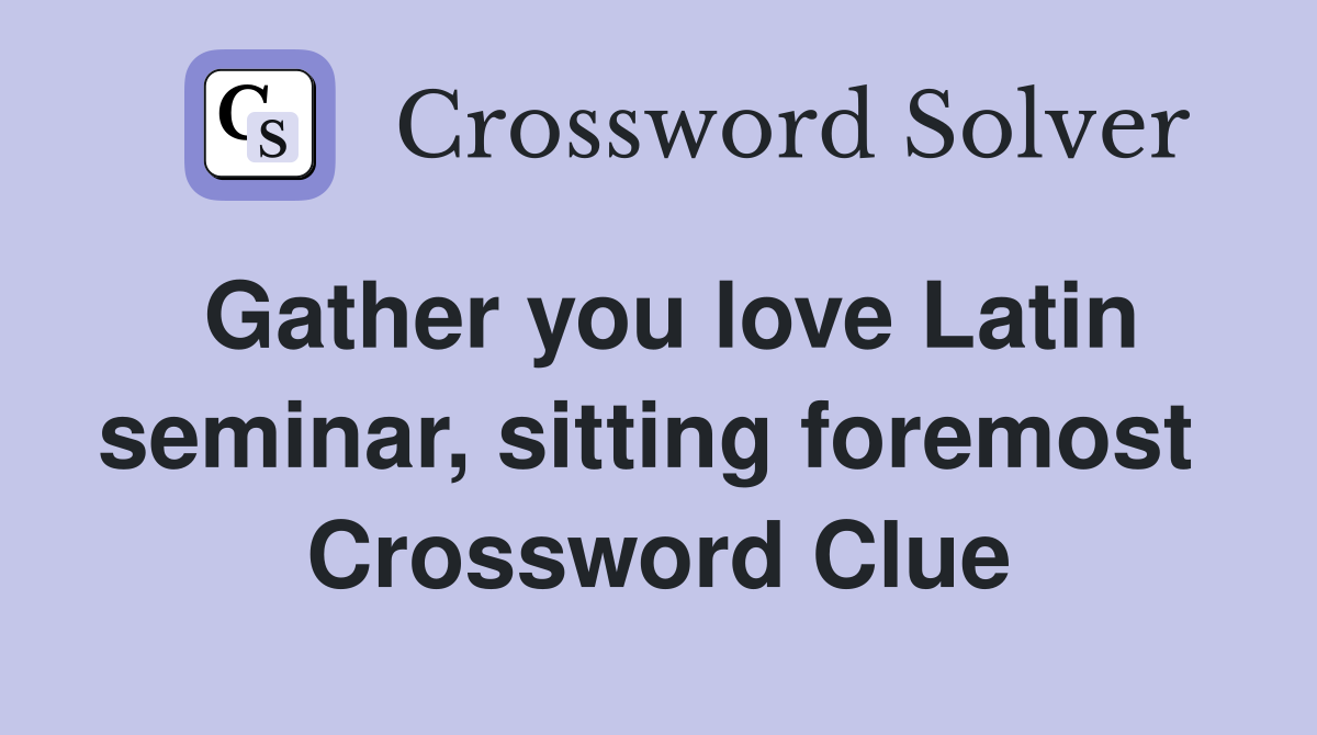 Gather you love Latin seminar, sitting foremost  Crossword Clue
