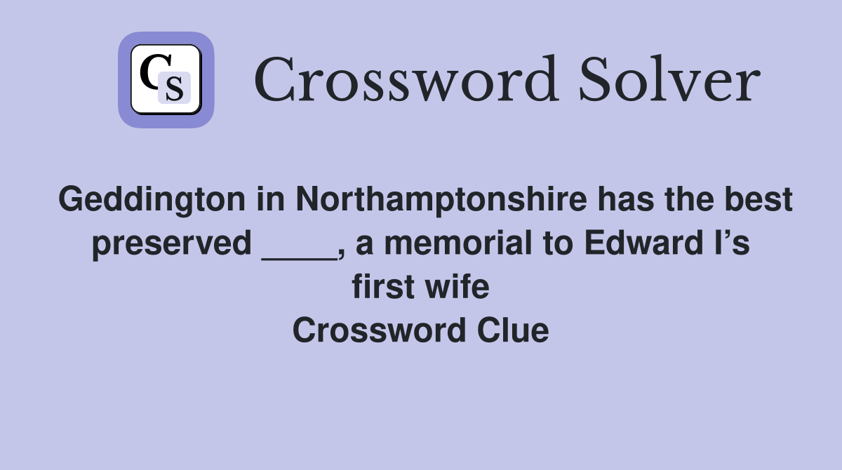 Geddington in Northamptonshire has the best preserved ____, a memorial to Edward I’s first wife Crossword Clue
