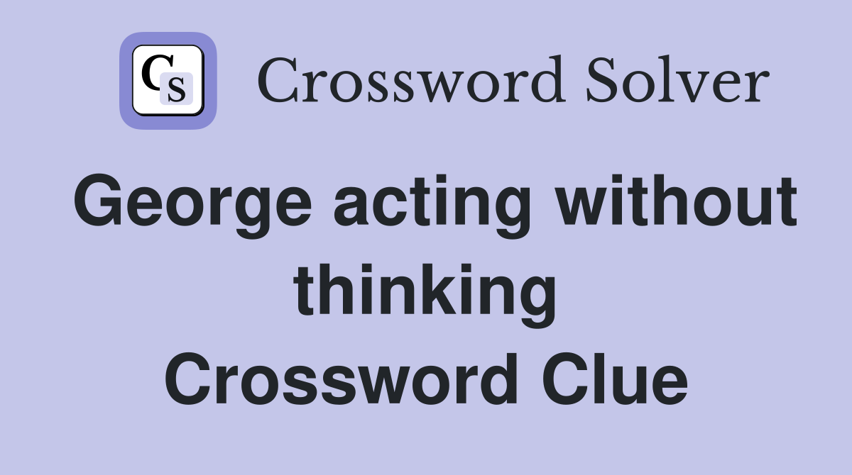 George acting without thinking Crossword Clue