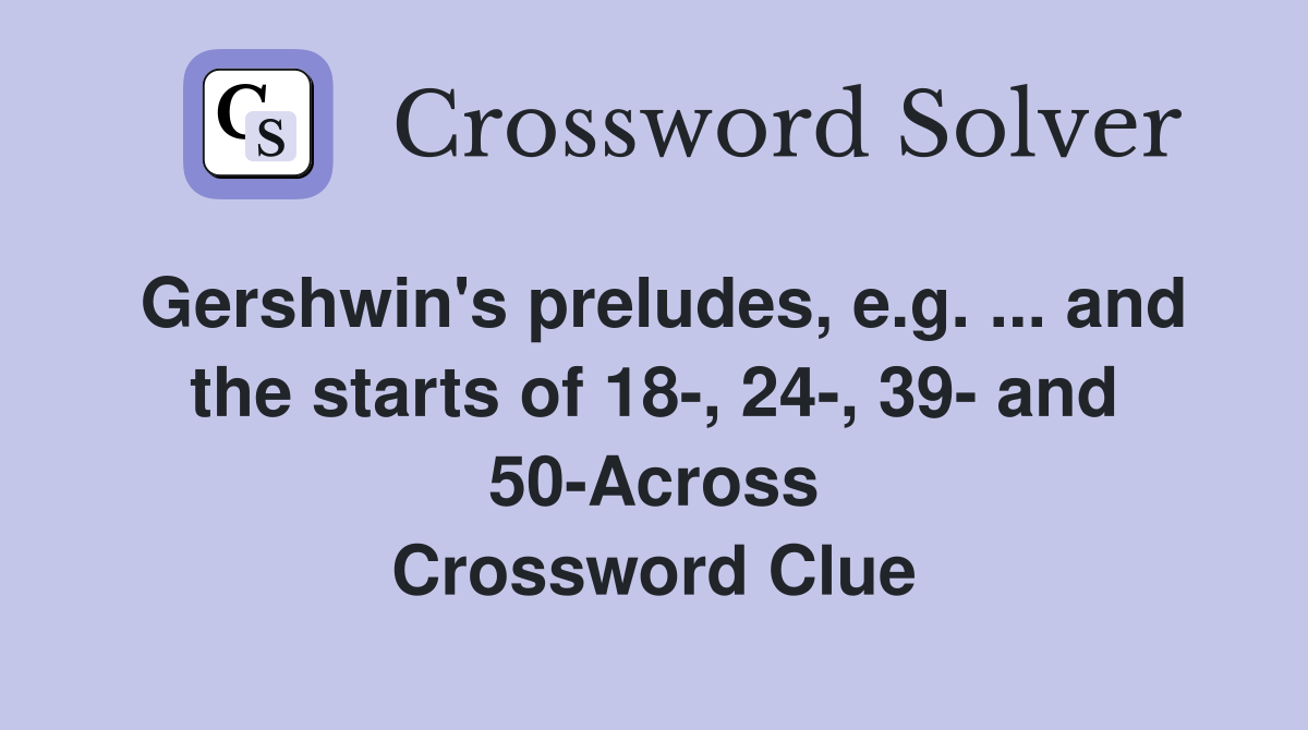 Gershwin's preludes, e.g. ... and the starts of 18-, 24-, 39- and 50-Across Crossword Clue