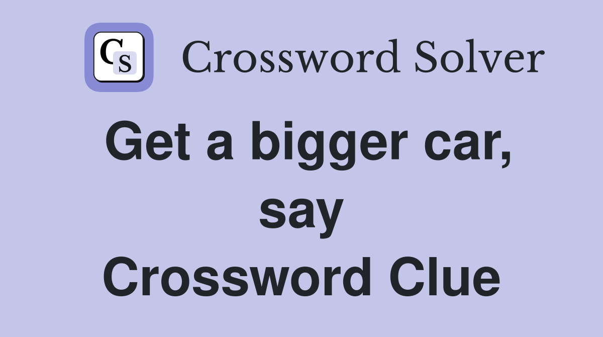 Get a bigger car, say Crossword Clue