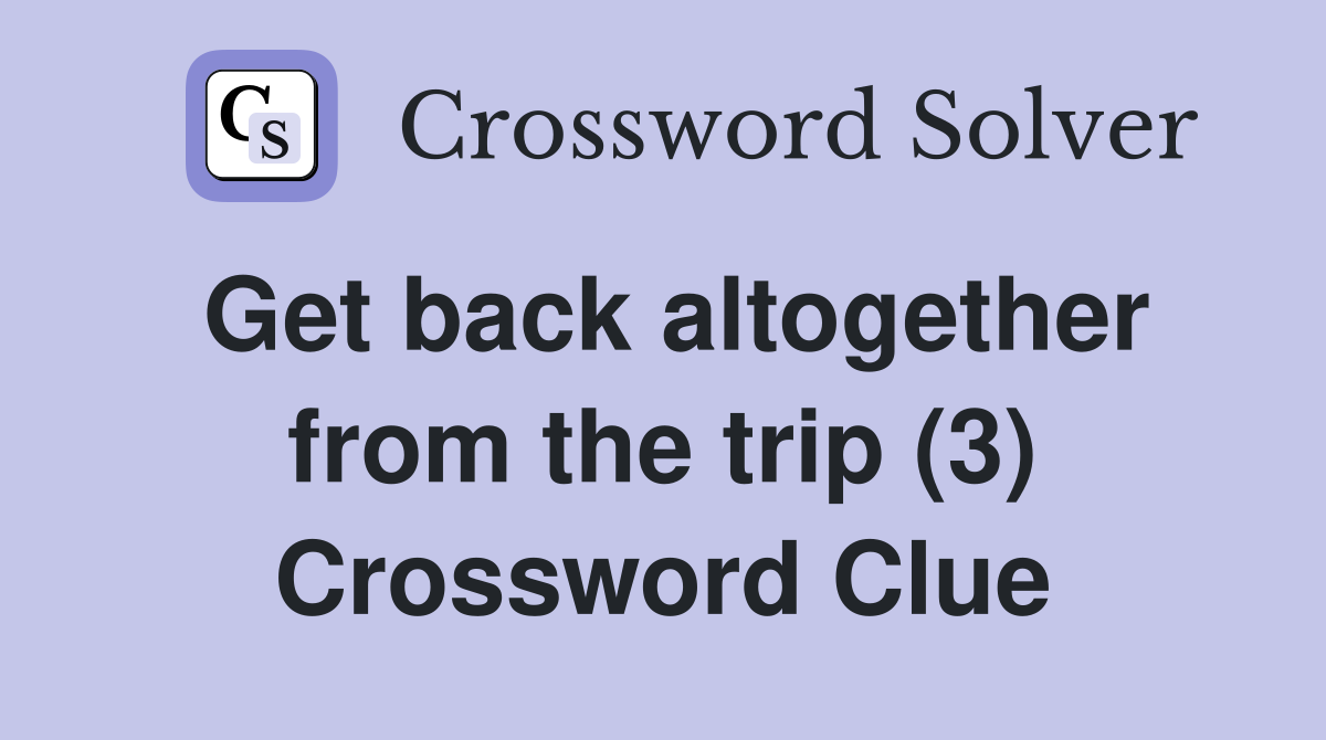 Get back altogether from the trip (3) Crossword Clue