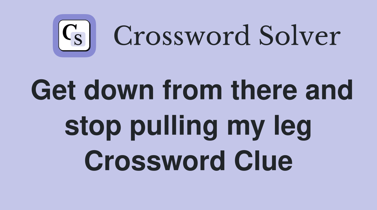 Get down from there and stop pulling my leg Crossword Clue