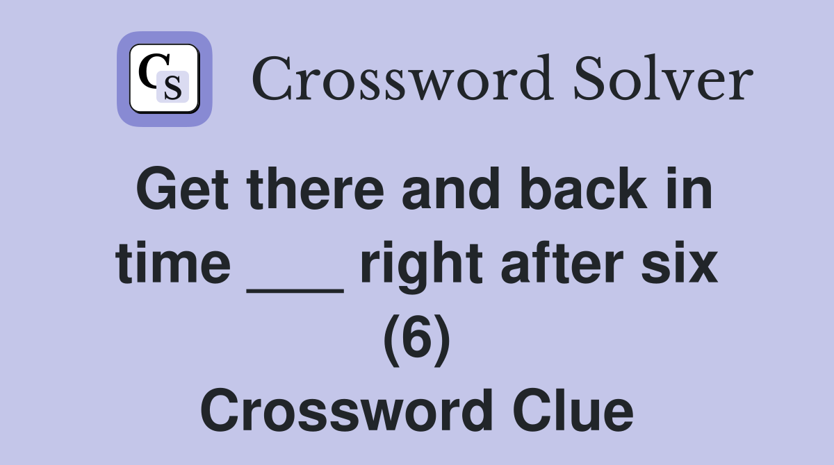 Get there and back in time ___ right after six (6) Crossword Clue
