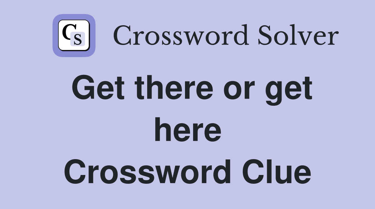 Get there or get here Crossword Clue