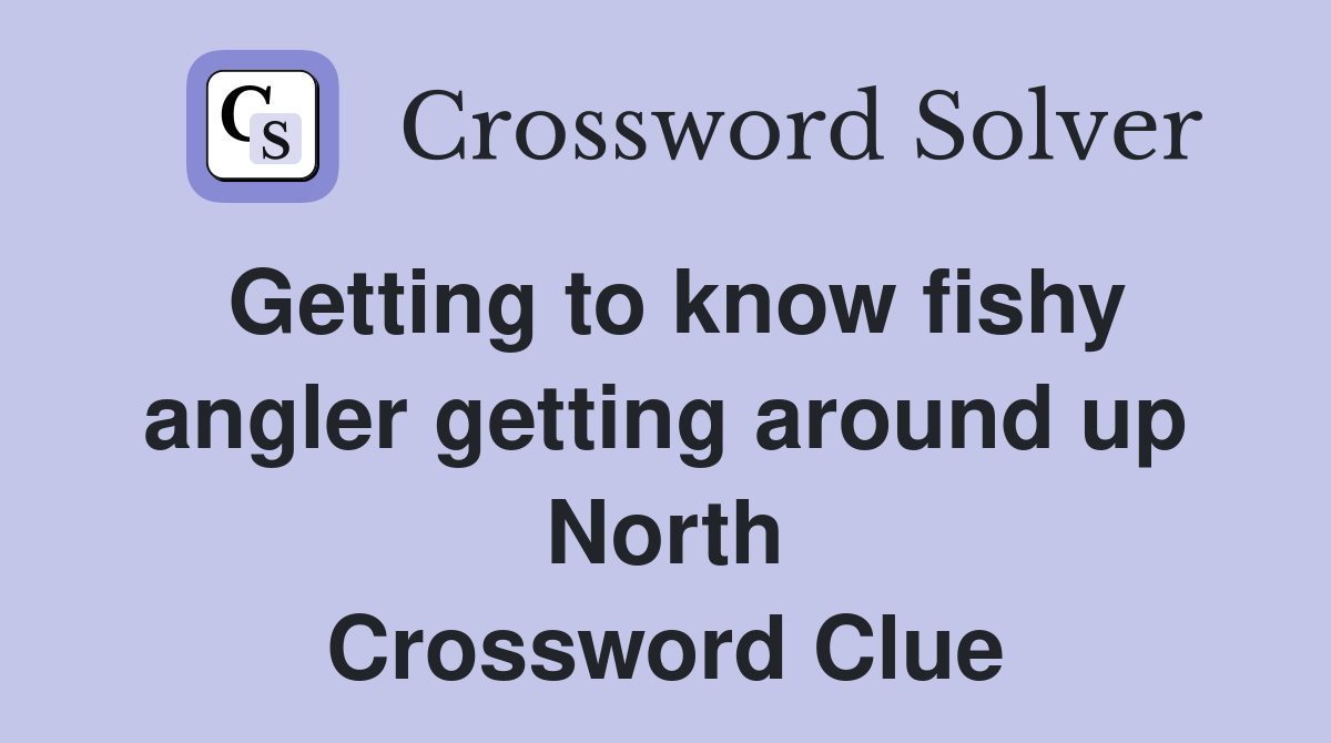 Getting to know fishy angler getting around up North Crossword Clue