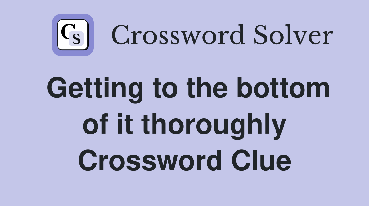 Getting to the bottom of it thoroughly Crossword Clue