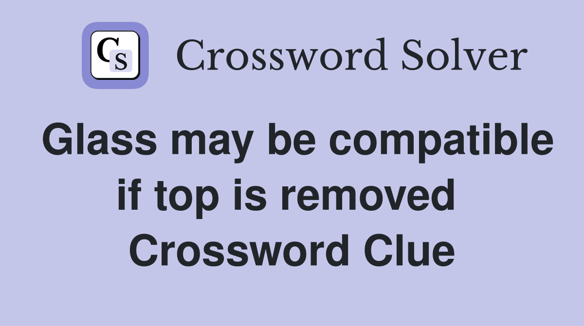 Glass may be compatible if top is removed  Crossword Clue