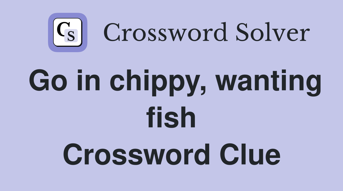 Go in chippy, wanting fish Crossword Clue