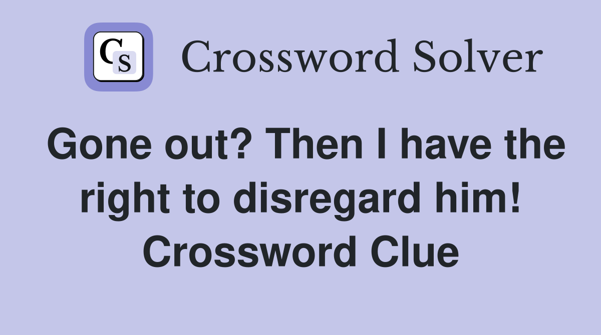 Gone out? Then I have the right to disregard him! Crossword Clue