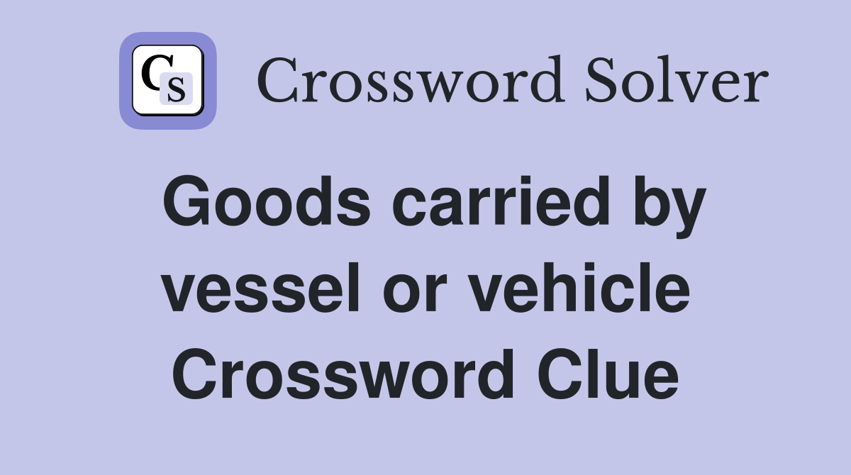 Goods carried by vessel or vehicle Crossword Clue
