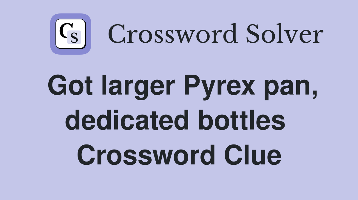Got larger Pyrex pan, dedicated bottles  Crossword Clue