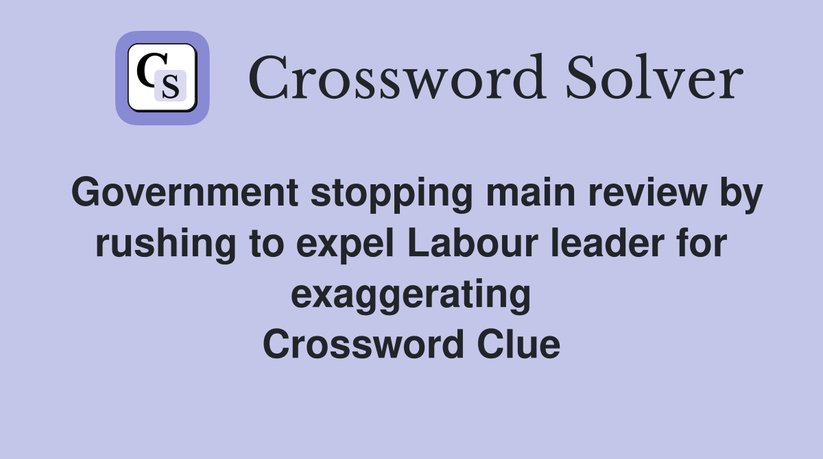 Government stopping main review by rushing to expel Labour leader for exaggerating Crossword Clue