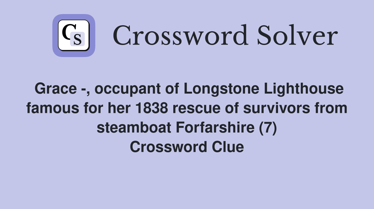 Grace -, occupant of Longstone Lighthouse famous for her 1838 rescue of survivors from steamboat Forfarshire (7) Crossword Clue