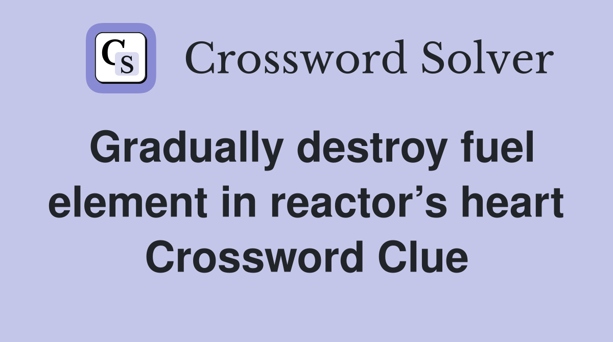 Gradually destroy fuel element in reactor’s heart Crossword Clue