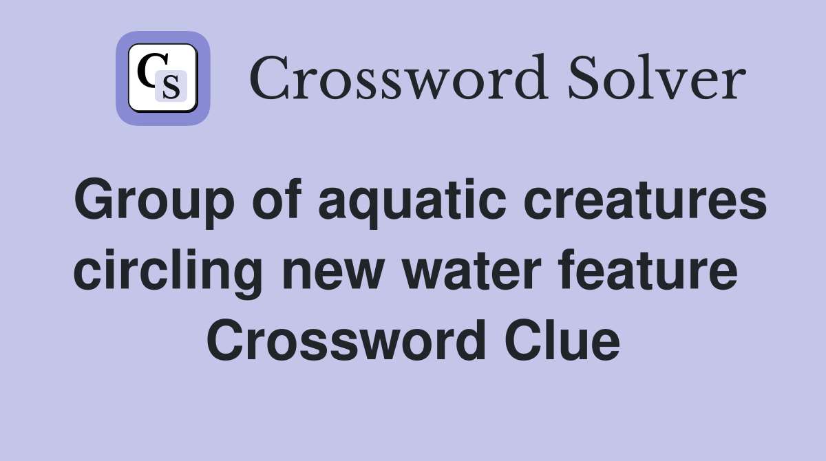 Group of aquatic creatures circling new water feature  Crossword Clue