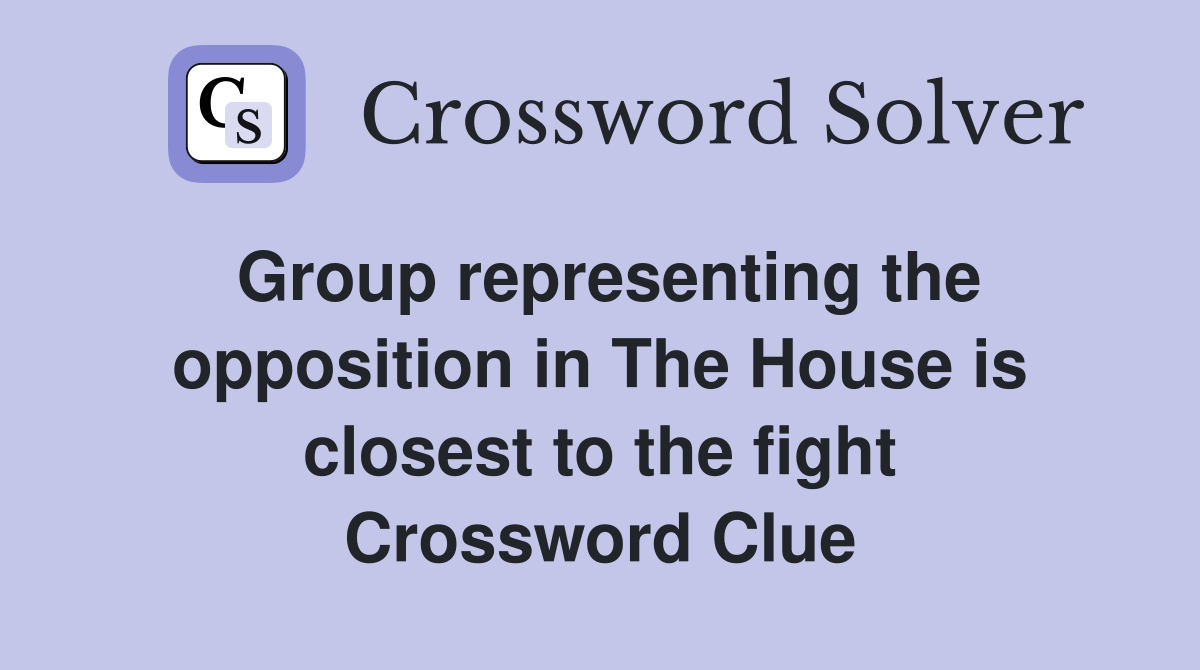 Group representing the opposition in The House is closest to the fight Crossword Clue