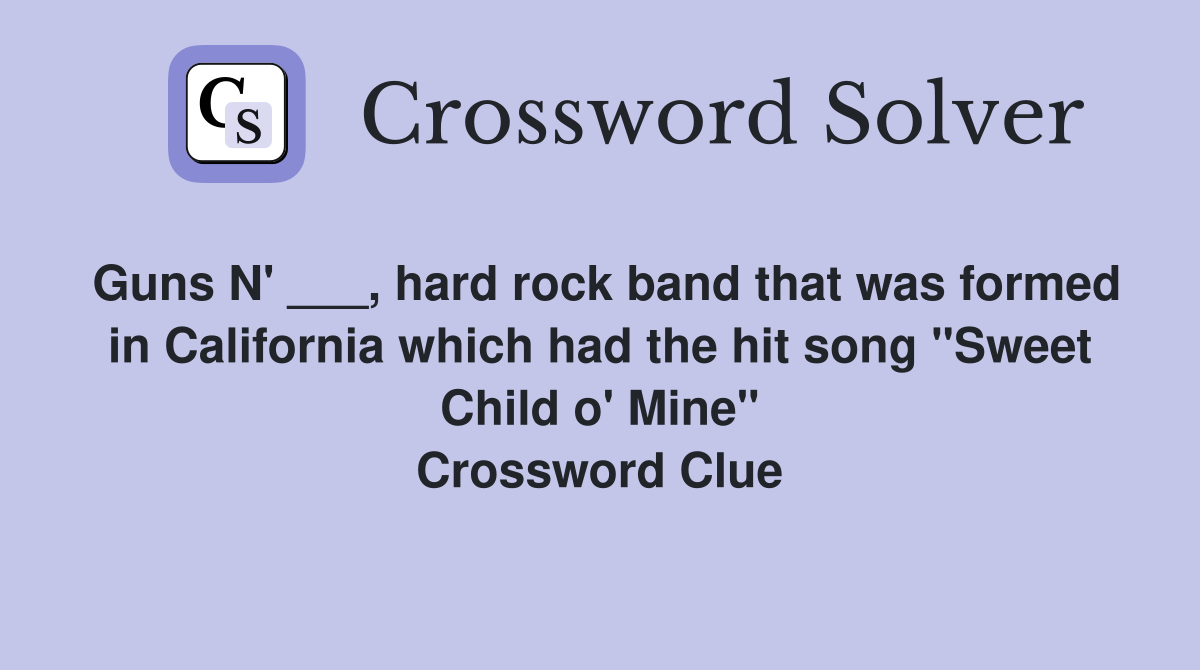 Guns N' ___, hard rock band that was formed in California which had the hit song "Sweet Child o' Mine" Crossword Clue
