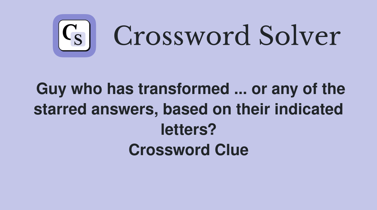 Guy who has transformed ... or any of the starred answers, based on their indicated letters? Crossword Clue