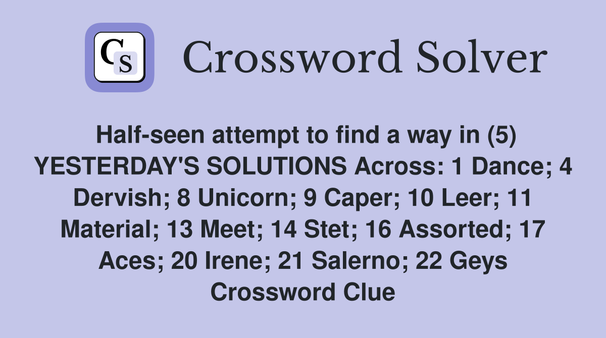 Half-seen attempt to find a way in (5) YESTERDAY'S SOLUTIONS Across: 1 Dance; 4 Dervish; 8 Unicorn; 9 Caper; 10 Leer; 11 Material; 13 Meet; 14 Stet; 16 Assorted; 17 Aces; 20 Irene; 21 Salerno; 22 Geys Crossword Clue