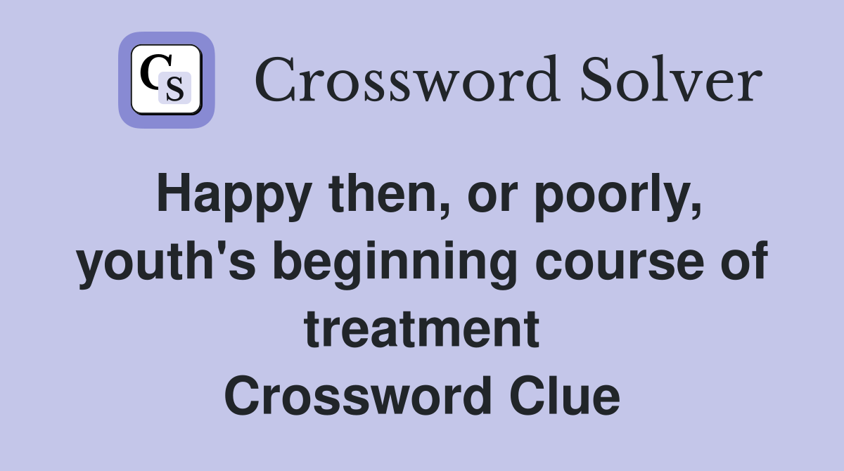 Happy then, or poorly, youth's beginning course of treatment Crossword Clue