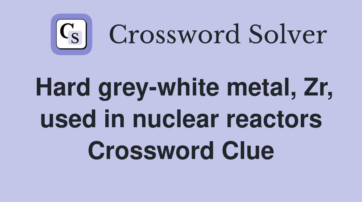 Hard grey-white metal, Zr, used in nuclear reactors Crossword Clue