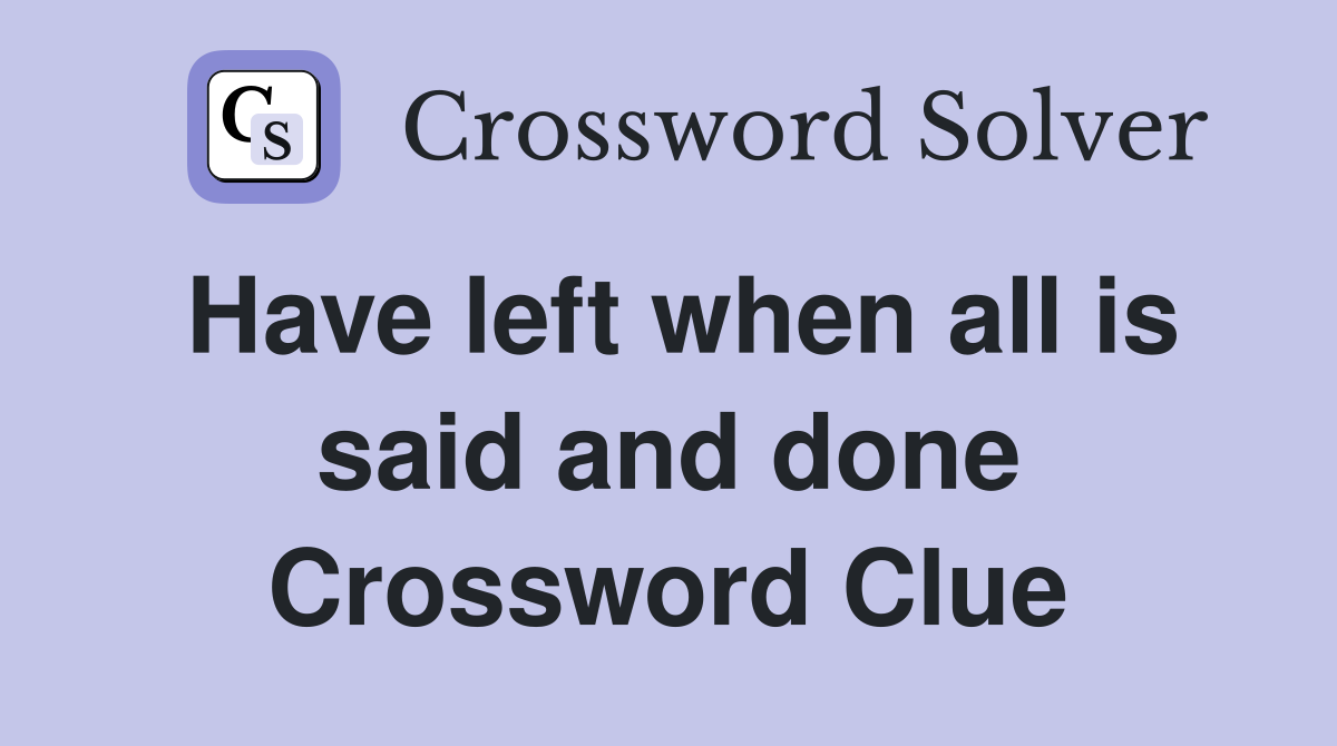 Have left when all is said and done Crossword Clue