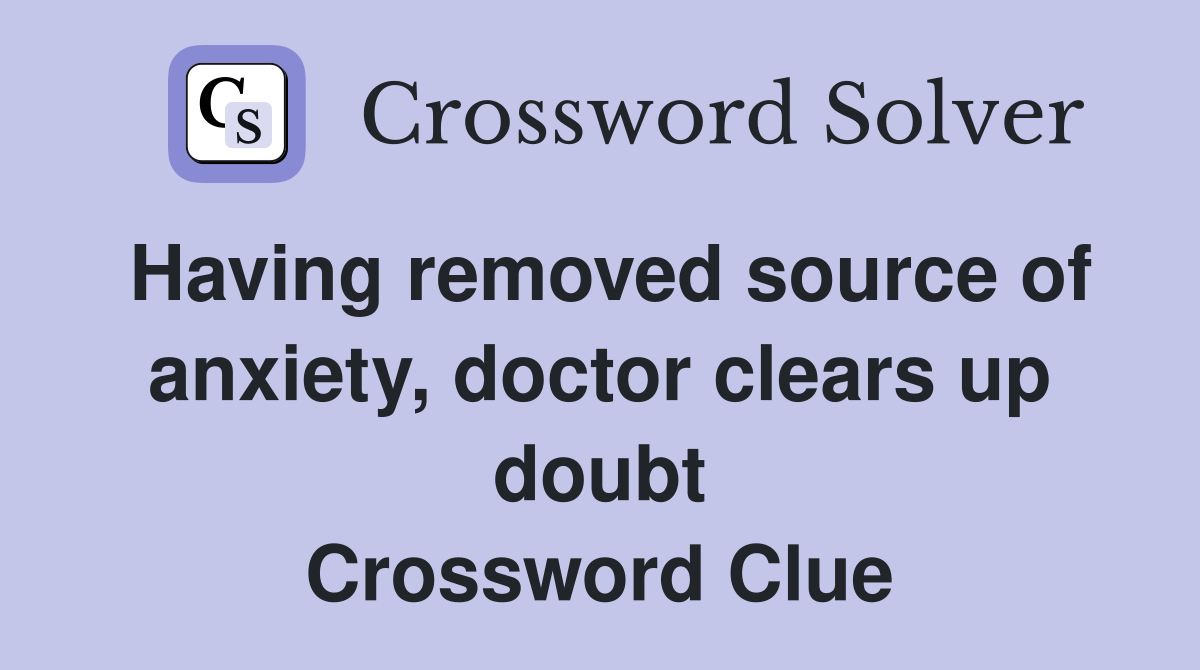 Having removed source of anxiety, doctor clears up doubt Crossword Clue
