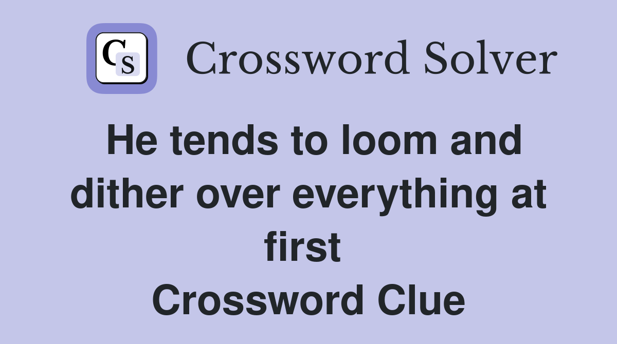 He tends to loom and dither over everything at first  Crossword Clue
