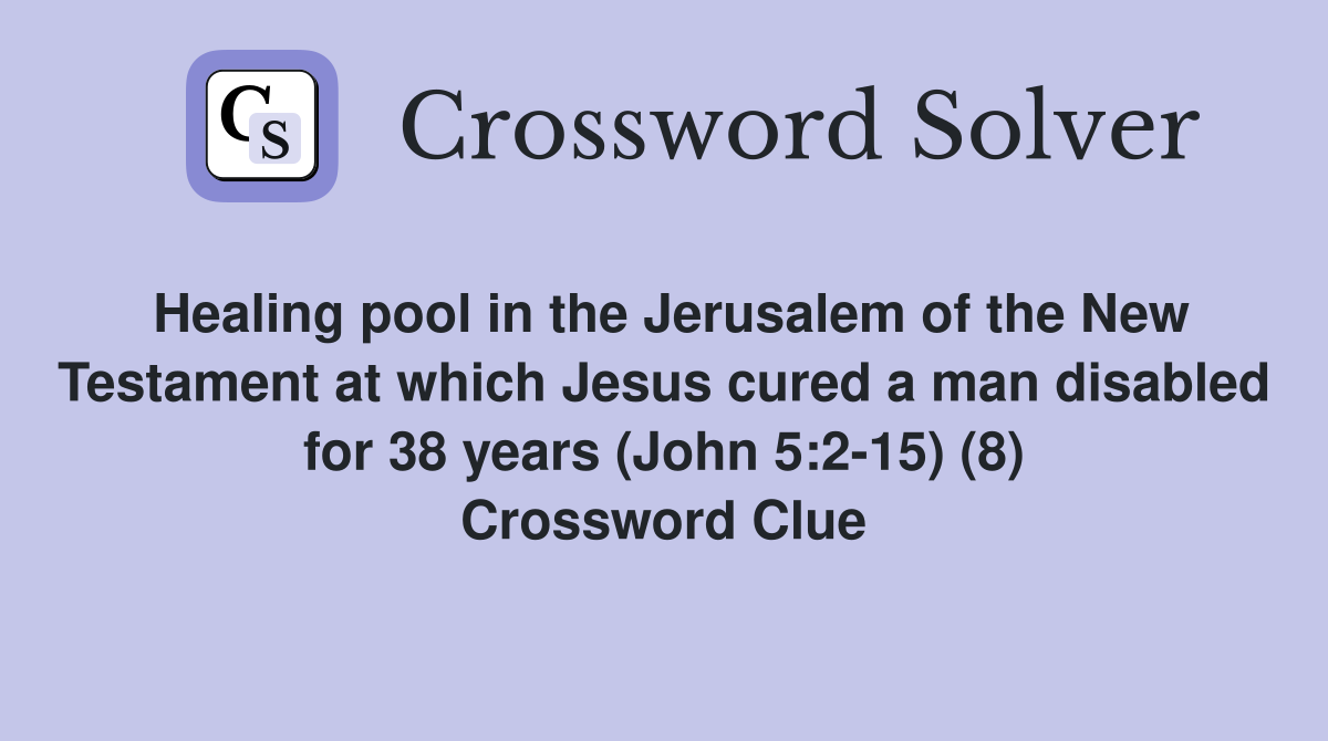 Healing pool in the Jerusalem of the New Testament at which Jesus cured a man disabled for 38 years (John 5:2-15) (8) Crossword Clue