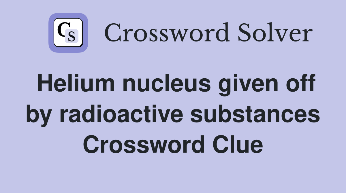Helium nucleus given off by radioactive substances Crossword Clue