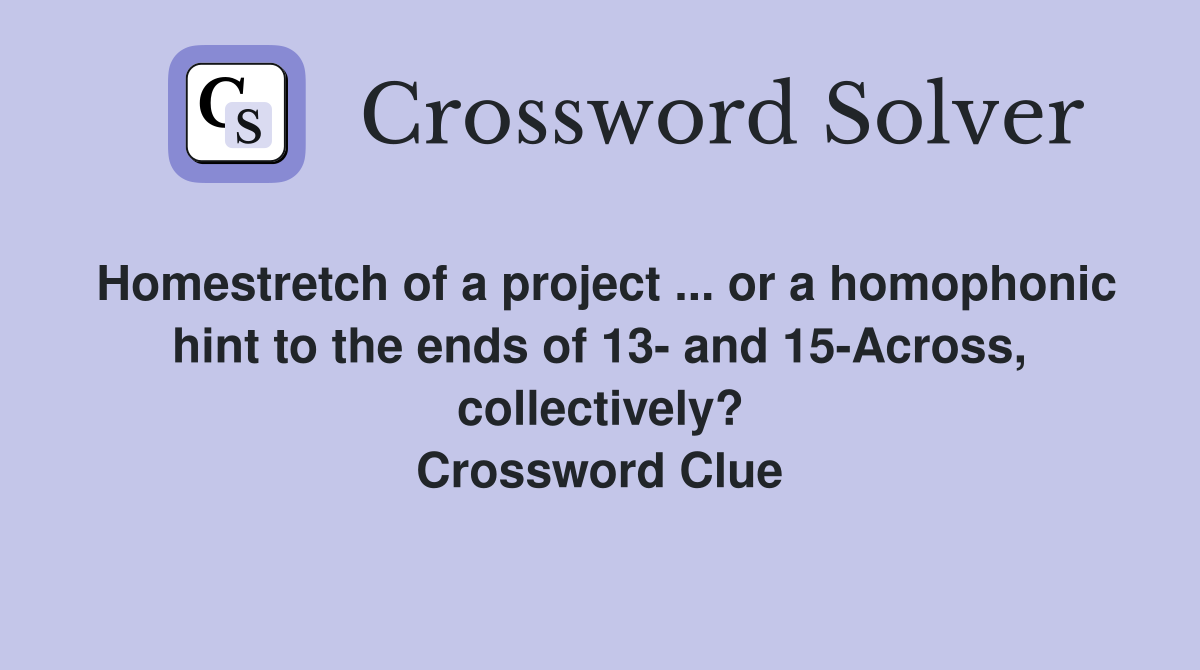 Homestretch of a project ... or a homophonic hint to the ends of 13- and 15-Across, collectively? Crossword Clue