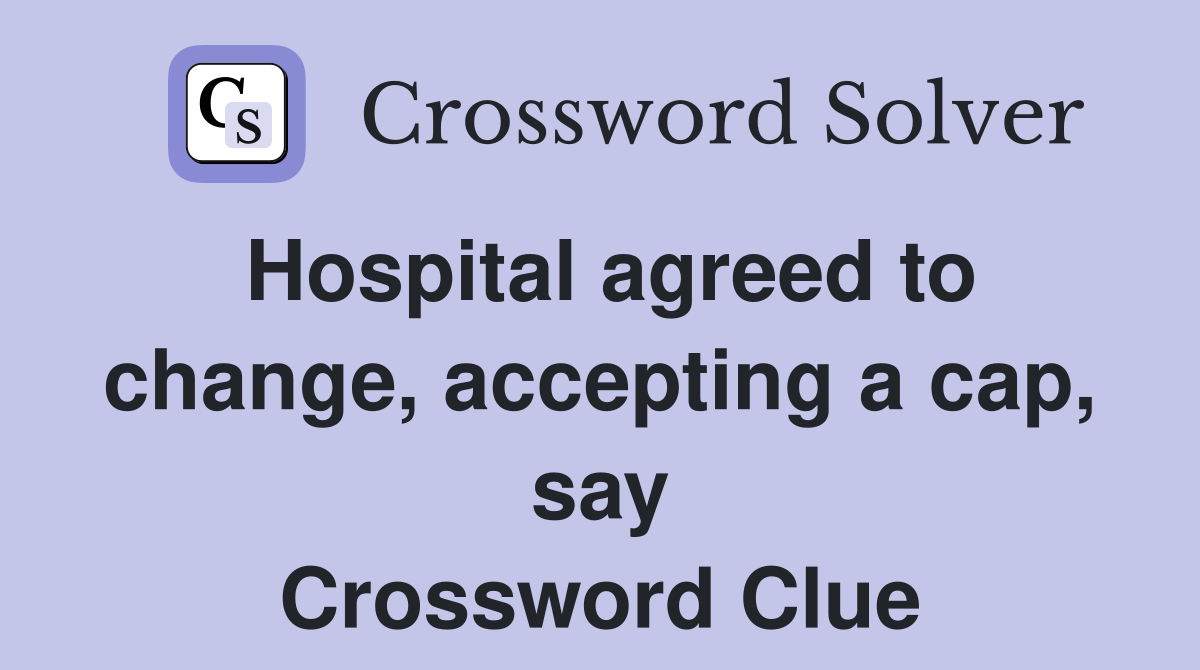 Hospital agreed to change, accepting a cap, say Crossword Clue