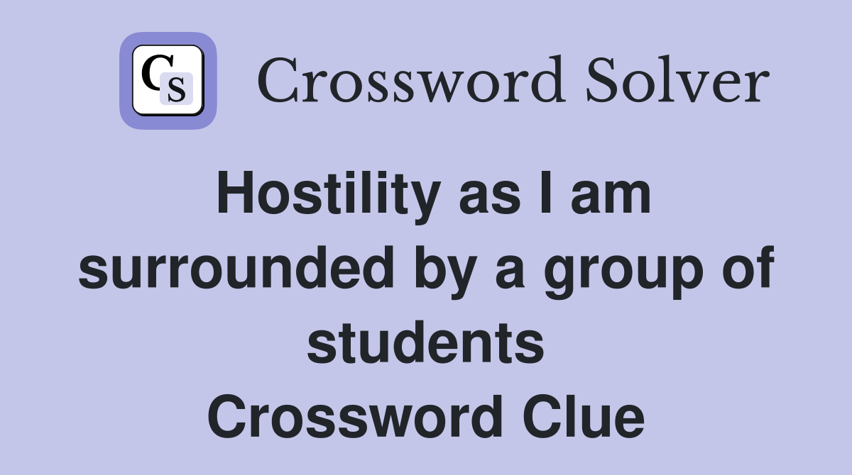 Hostility as I am surrounded by a group of students Crossword Clue