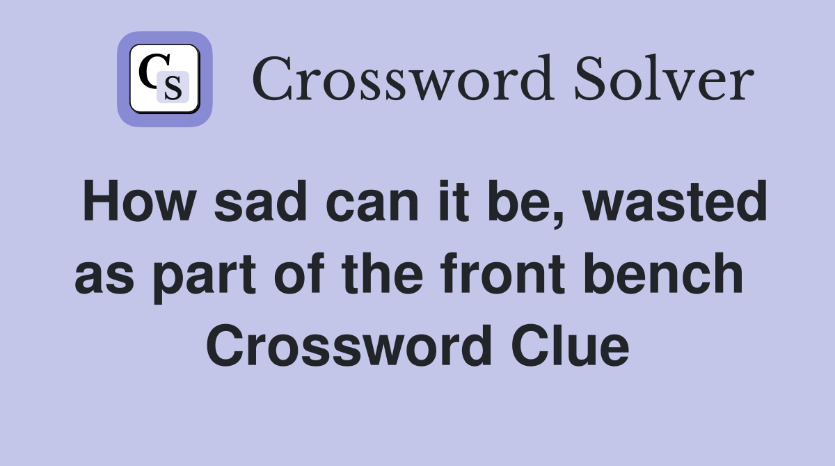 How sad can it be, wasted as part of the front bench  Crossword Clue