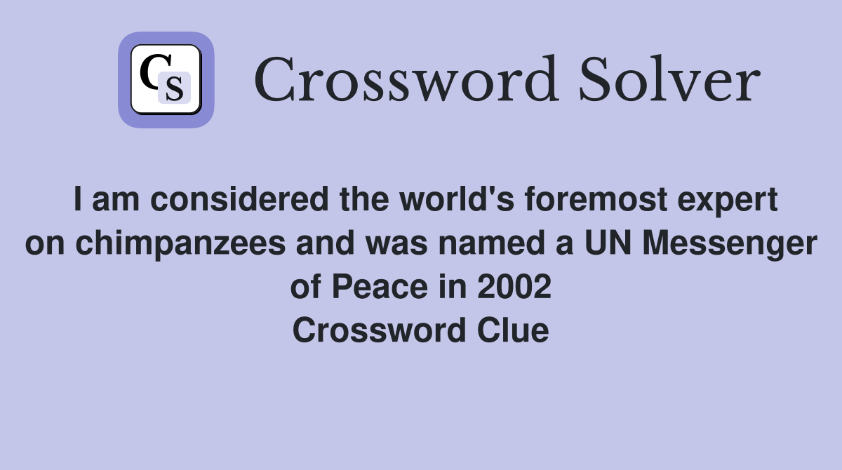 I am considered the world's foremost expert on chimpanzees and was named a UN Messenger of Peace in 2002 Crossword Clue