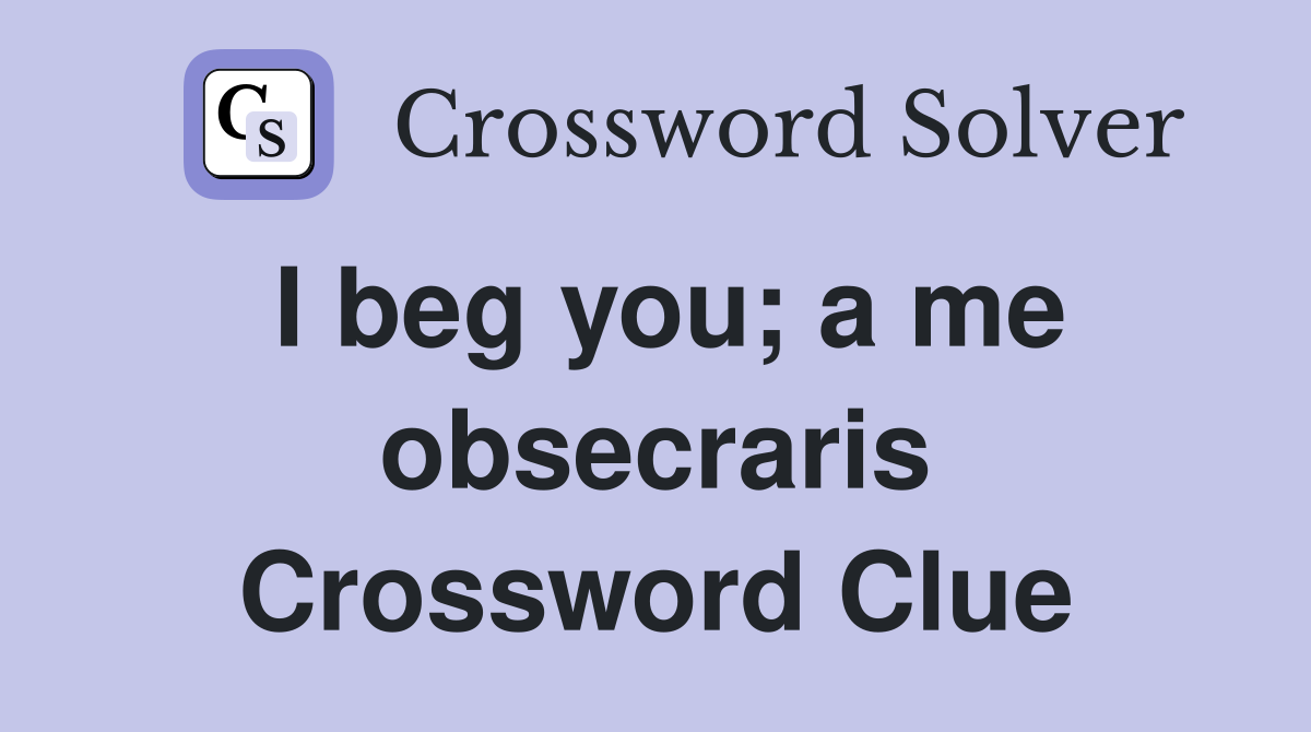I beg you; a me obsecraris Crossword Clue
