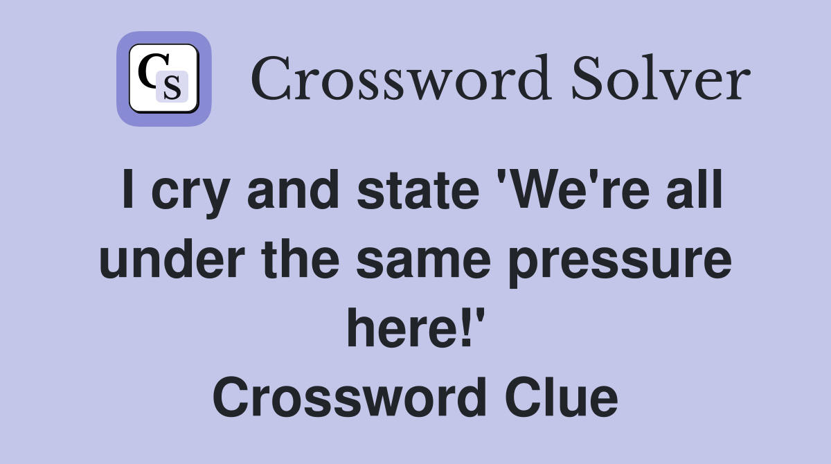 I cry and state 'We're all under the same pressure here!' Crossword Clue