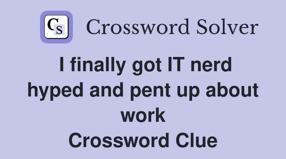 I finally got IT nerd hyped and pent up about work Crossword Clue