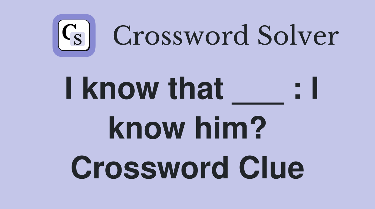 I know that ___ : I know him? Crossword Clue