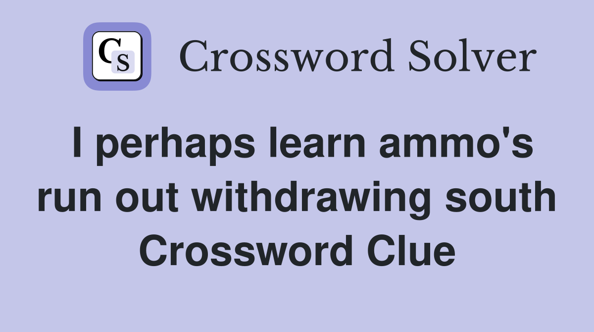 I perhaps learn ammo's run out withdrawing south Crossword Clue