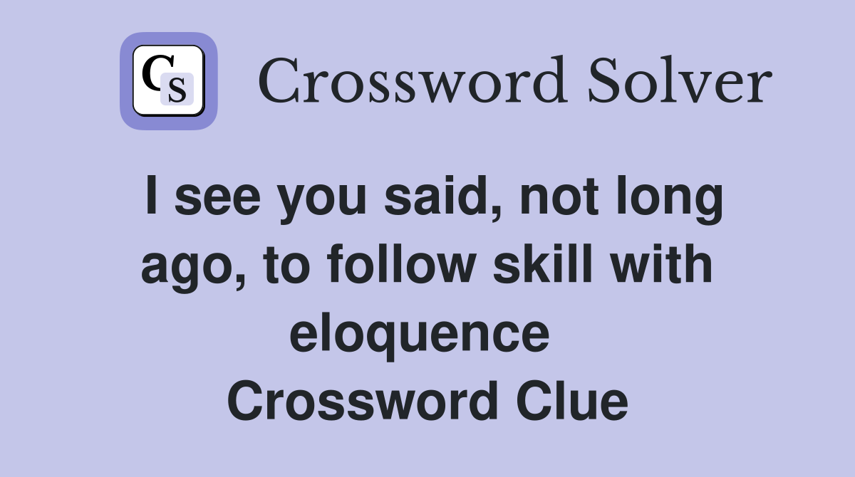 I see you said, not long ago, to follow skill with eloquence  Crossword Clue