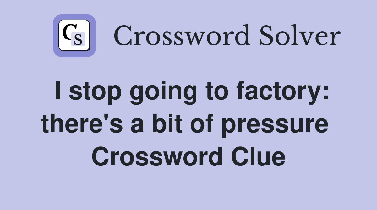 I stop going to factory: there's a bit of pressure  Crossword Clue