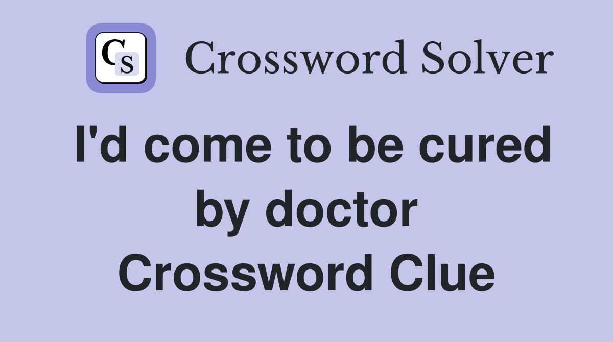 I'd come to be cured by doctor Crossword Clue