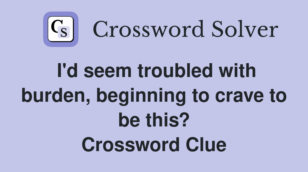I'd seem troubled with burden, beginning to crave to be this? Crossword Clue