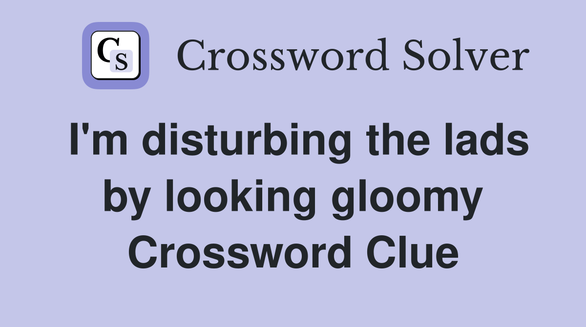 I'm disturbing the lads by looking gloomy Crossword Clue