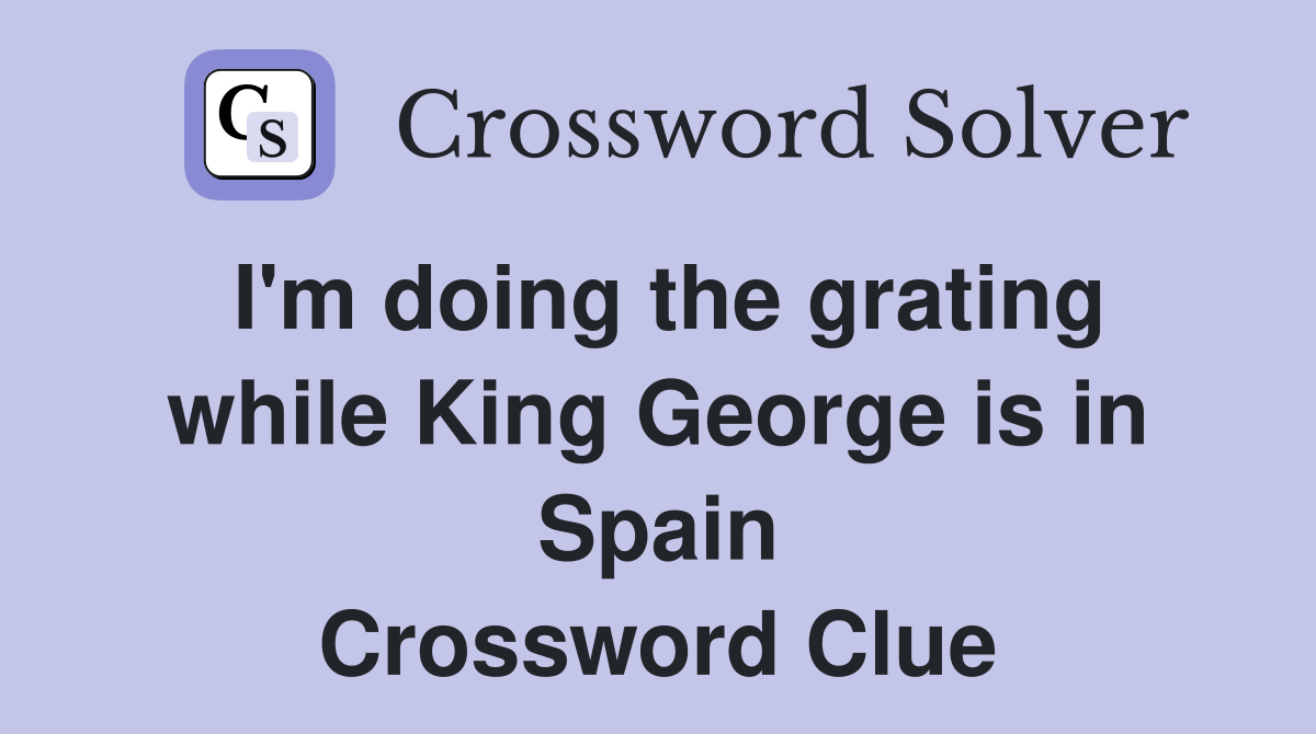 I'm doing the grating while King George is in Spain Crossword Clue