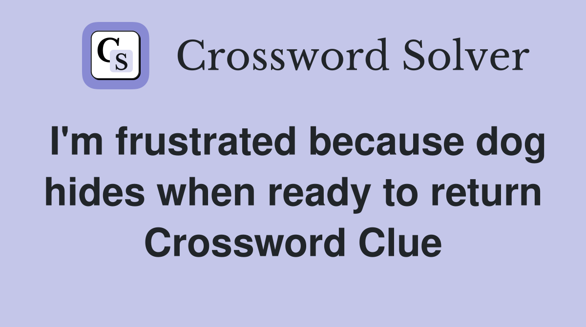 I'm frustrated because dog hides when ready to return Crossword Clue