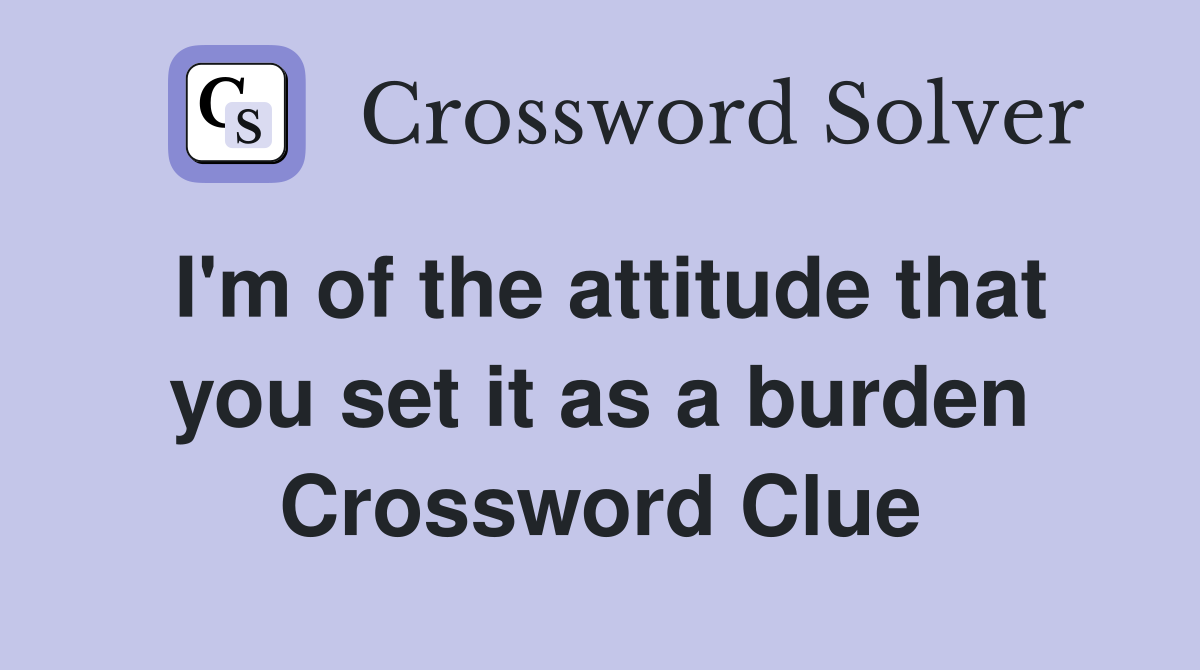 I'm of the attitude that you set it as a burden Crossword Clue