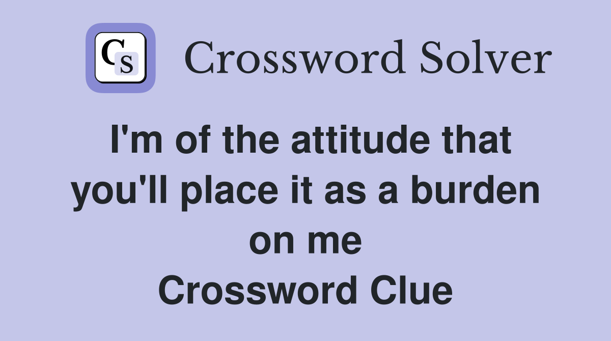 I'm of the attitude that you'll place it as a burden on me Crossword Clue